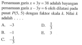 Persamaan garis x+3y=38 adalah bayangan persamaan garis x-3y=6 oleh dilatasi pada pusat P(5, 5) dengan faktor skala k. Nilai k adalah....