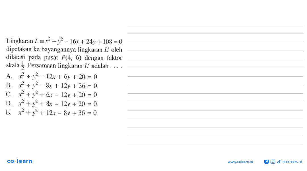 Lingkaran L=x^2+y^2-16x+24y+108=0 dipetakan ke bayangannya lingkaran L' oleh dilatasi pada pusat P(4,6) dengan faktor skala 1/2. Persamaan lingkaran L' adalah ....