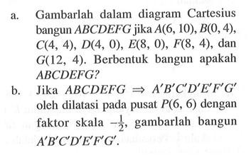 a. Gambarlah dalam diagram Cartesius bangun ABCDEFG jika A(6,10), B(0,4) C(4,4), D(4,0), E(8,0), F(8,4) , dan G(12,4). Berbentuk bangun apakah ABCDEFG? b. Jika ABCDEFG=>A'B'C'D'E'F'G' oleh dilatasi pada pusat P(6,6) dengan faktor skala -1/2 gambarlah bangun A'B'C'D'E'F'G'.