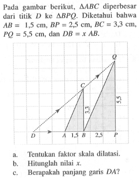 Pada gambar berikut, segitiga ABC diperbesar dari titik D ke segitiga BPQ. Diketahui bahwa AB=1,5 cm, BP=2,5 cm, BC=3,3 cm, PQ=5,5 cm, dan DB=xAB. a. Tentukan faktor skala dilatasi. b. Hitunglah nilai x. c. Berapakah panjang garis DA?