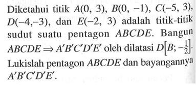 Diketahui titik A(0, 3), B(0, -1), C(-5, 3), D(-4, -3), dan E(-2, 3) adalah titik-titik sudut pentagon ABCDE. Bangun suatu ABCDE => A'B'C'D'E' oleh dilatasi D[B; -1/2]. Lukislah pentagon ABCDE dan bayangannya A'B'C'D'E'.