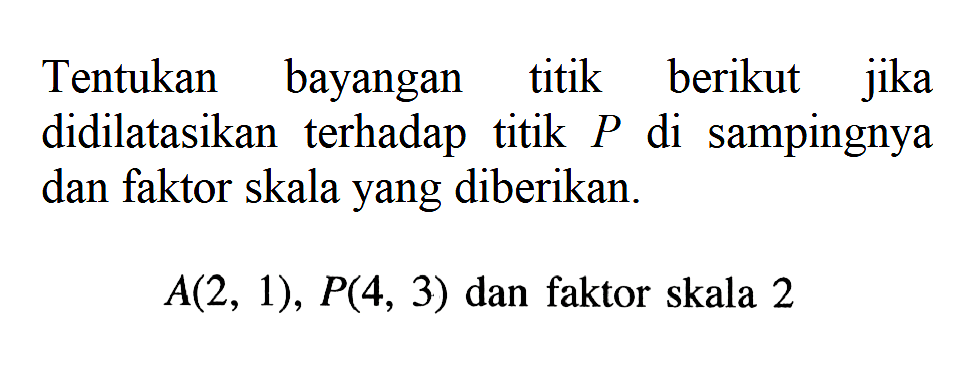 Tentukan bayangan titik berikut jika didilatasikan terhadap titik P di sampingnya dan faktor skala yang diberikan. A(2,1), P(4,3) dan faktor skala 2 