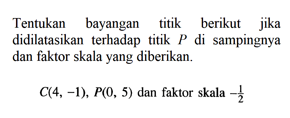 Tentukan bayangan titik berikut jika didilatasikan terhadap titik P di sampingnya dan faktor skala yang diberikan. C(4, -1), P(0, 5) dan faktor skala -1/2