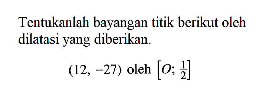 Tentukanlah bayangan titik berikut oleh dilatasi yang diberikan.(12,-27) oleh [O; 1/2]