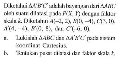 Diketahui segitiga A'B'C' adalah bayangan dari segitiga ABC oleh suatu dilatasi pada P(X,Y) dengan faktor skala k. Diketahui A(-2,2), B(0,-4), C(3,0), A'(4,-4), B'(0,8), dan C'(-6,0). a. Lukislah segitiga ABC dan segitiga A'B'C' pada sistem koordinat Cartesius. b. Tentukan pusat dilatasi dan faktor skala k.