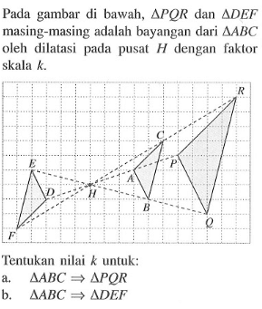 Pada gambar di bawah, segitiga PQR dan segitiga DEF masing-masing adalah bayangan dari segitiga ABC oleh dilatasi pada pusat H dengan faktor skala k. Tentukan nilai k untuk: a. segitiga ABC=>segitiga PQR b. segitiga ABC=>segitiga DEF