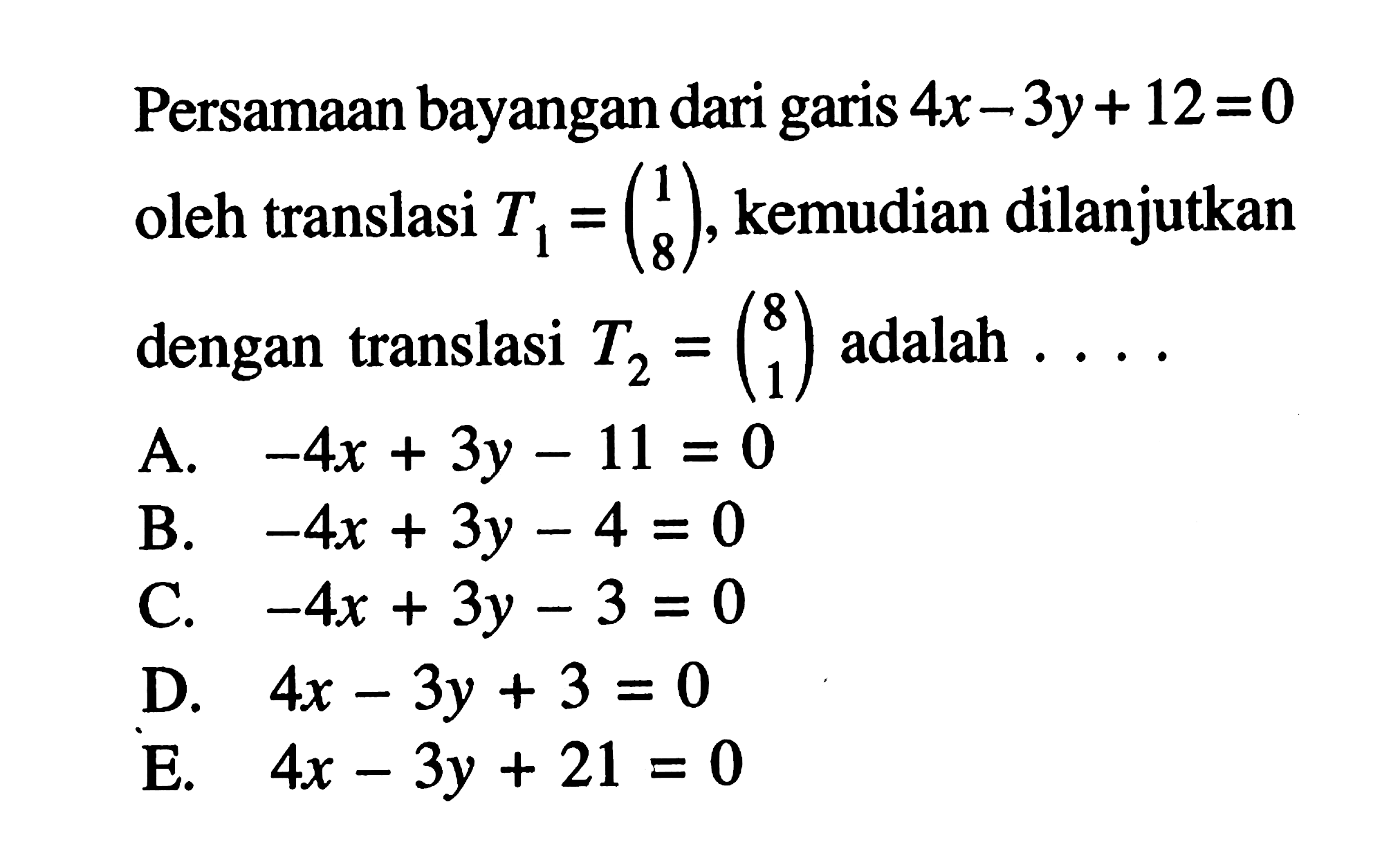 Persamaan bayangan dari garis 4x-3y+12=0 oleh translasi T1 = (1 8). kemudian dilanjutkan dengan translasi T2 = (8 1) adalah