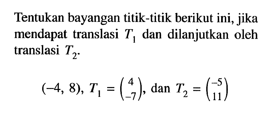 Tentukan bayangan titik-titik berikut ini, jika mendapat translasi T1 dan dilanjutkan oleh translasi T2. (-4, 8), T1=(4 -7), dan T2=(-5 11)