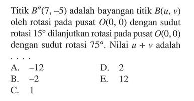 Titik B"(7, -5) adalah bayangan titik B(u, v) oleh rotasi pada pusat O(0, 0) dengan sudut rotasi 15 dilanjutkan rotasi pada pusat O(0,0) dengan sudut rotasi 75. Nilai u+v adalah . . . .