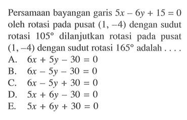 Persamaan bayangan garis 5x-6y+15= 0 oleh rotasi pada pusat (1, -4) dengan sudut rotasi 105 dilanjutkan rotasi pada pusat (1,-4) dengan sudut rotasi 165 adalah . . . .