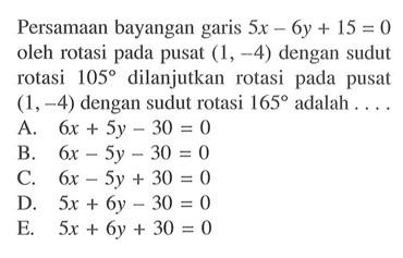 Persamaan bayangan garis 5x-6y+15= 0 oleh rotasi pada pusat (1, -4) dengan sudut rotasi 105 dilanjutkan rotasi pada pusat (1,-4) dengan sudut rotasi 165 adalah . . . .