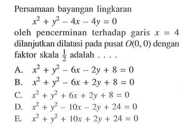 Persamaan bayangan lingkaran x^2+y^2-4x-4y=0 oleh pencerminan terhadap garis x= 4 dilanjutkan dilatasi pada pusat O(O, 0) dengan faktor skala 1/2 adalah . . .