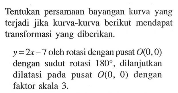 Tentukan persamaan bayangan kurva yang terjadi jika kurva-kurva berikut mendapat transformasi yang diberikan. y=2x-7 oleh rotasi dengan pusat O(0,0) dengan sudut rotasi 180, dilanjutkan dilatasi pada pusat O(0,0) dengan faktor skala 3.