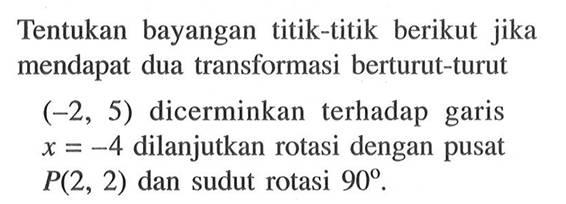 Tentukan bayangan titik-titik berikut jika mendapat dua transformasi berturut-turut (-2,5) dicerminkan terhadap garis x=-4 dilanjutkan rotasi dengan pusat P(2,2) dan sudut rotasi 90.