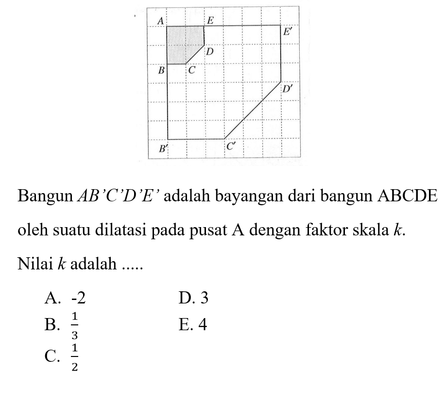 Bangun AB'C'D'E' adalah bayangan dari bangun ABCDE oleh suatu dilatasi pada pusat A dengan faktor skala k. Nilai k adalah ...