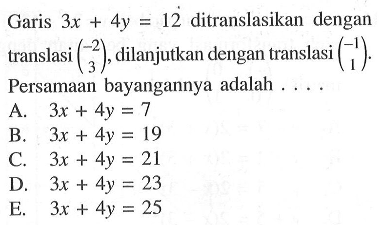 Garis 3x+4y=12 translasi dilanjutkan dengan translasi (-2 3), dilanjutkan dengan translasi (-1 1). Persamaan bayangannya adalah ...