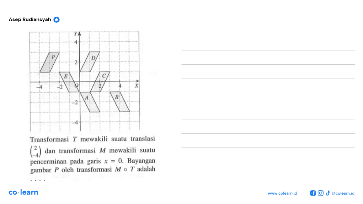 Transformasi T mewakili suatu translasi (2 -4) dan transformasi M mewakili suatu pencerminan pada garis x=0. Bayangan gambar P oleh transformasi MoT adalah ....