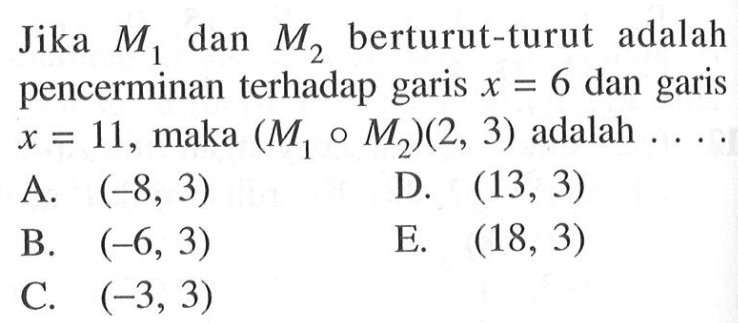 Jika M1 dan M2 berturut-turut adalah pencerminan terhadap garis x=6 dan garis x=11, maka (M1 M2)(2, 3) adalah . . . .