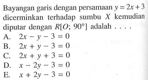 Bayangan garis dengan persamaan y = 2x +3 dicerminkan terhadap sumbu X kemudian diputar dengan R[O; 90] adalah ....