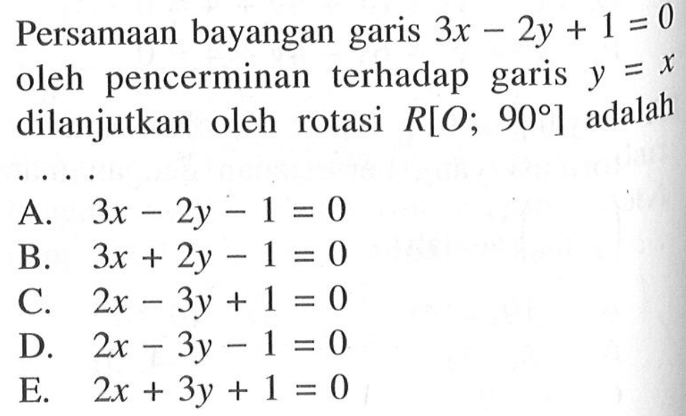 Persamaan bayangan garis 3x-2y+1=0 oleh pencerminan terhadap garis y=x dilanjutkan oleh rotasi R[O, 90 ] adalah . . . .