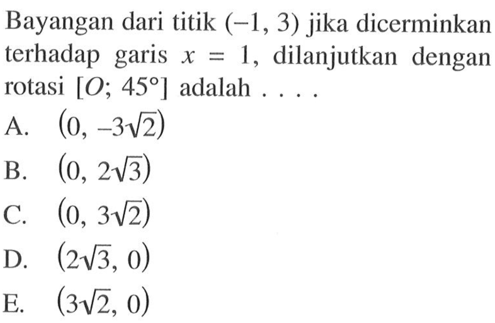 Bayangan dari titik (-1, 3) jika dicerminkan terhadap garis x=1, dilanjutkan dengan rotasi [O; 45] adalah . . . .