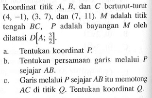 Koordinat titik A, B, dan C berturul-turut (4, -1), (3, 7), dan (7, 11). M adalah titik tengah BC, P adalah bayangan M oleh dilatasi [A; 3/2]. a. Tentukan koordinat P. b. Tentukan persamaan garis melalui P sejajar AB. c. Garis melalui P sejajar AB itu memotong AC di titik Q. Tentukan koordinat Q.