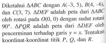 Diketahui segitiga ABC dengan A(-3, 5), B(4, -6), dan C(3, 7). Segitiga DEF adalah peta dari segitiga ABC oleh rotasi pada O(0,0) dengan sudut rotasi 90. Segitiga PQR adalah peta dari segitiga DEF oleh pencerminan terhadap garis y=x. tentukan koordinat-koordinat titik P, Q, dan R.