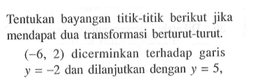 Tentukan bayangan titik-titik berikut jika mendapat dua transformasi berturut-turut. (-6, 2) dicerminkan terhadap garis y=-2 dan dilanjutkan dengan y=5,