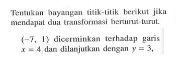 Tentukan bayangan titik-titik berikut jika mendapat dua transformasi berturut-turut. (-7 , 1) dicerminkan terhadap garis x = 4 dan dilanjutkan dengan y =3,