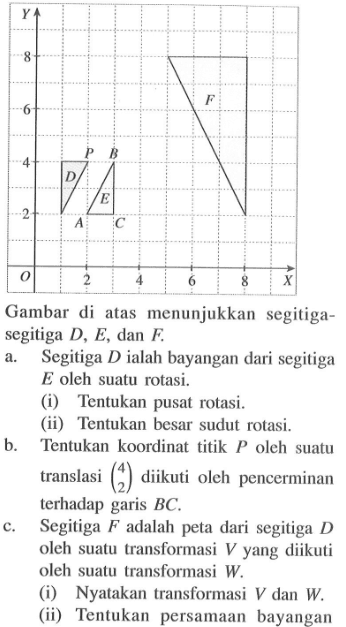 Y 8 F 6 P B 4 D E 2 A C O 2 4 6 8 X Gambar di atas menunjukkan segitiga - segitiga D, E, dan F. a. Segitiga D ialah bayangan dari segitiga E oleh suatu rotasi. (i) Tentukan pusat rotasi. (ii) Tentukan besar sudut rotasi. b. Tentukan koordinat titik P oleh suatu translasi (4 2) diikuti oleh pencerminan terhadap garis BC. c. Segitiga F adalah peta dari segitiga D oleh suatu transformasi V yang diikuti oleh suatu transformasi W. (i) Nyatakan transformasi V dan W. (ii) Tentukan persamaan bayangan