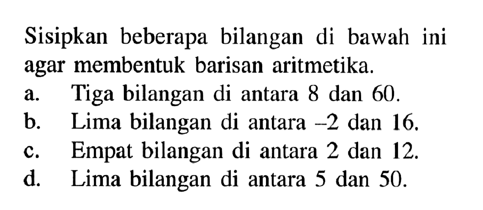 Sisipkan beberapa bilangan di bawah ini agar membentuk barisan aritmetika.a. Tiga bilangan di antara 8 dan 60.b. Lima bilangan di antara -2 dan 16. c. Empat bilangan di antara 2 dan 12. d. Lima bilangan di antara 5 dan 50.