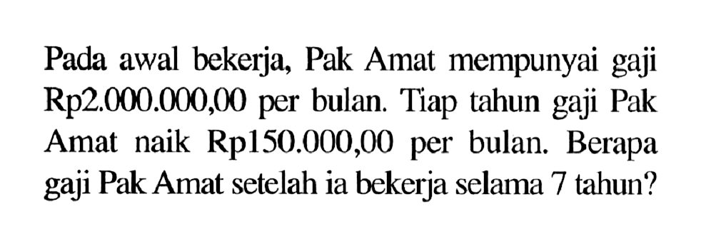 Pada awal bekerja, Pak Amat mempunyai gaji Rp2.000.000,00 per bulan. Tiap tahun gaji Pak Amat naik Rp150.000,00 per bulan. Berapa gaji Pak Amat setelah ia bekerja selama 7 tahun?