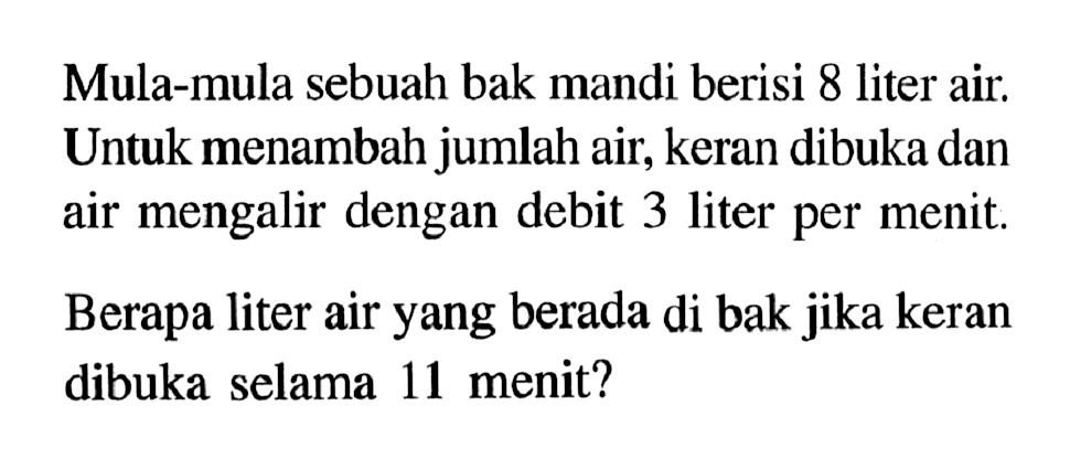 Mula-mula sebuah bak mandi berisi 8 liter air. Untuk menambah jumlah air, keran dibuka dan air mengalir dengan debit 3 liter per menit. Berapa liter air yang berada di bak jika keran dibuka selama 11 menit?