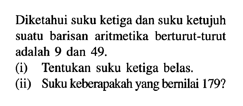 Diketahui suku ketiga dan suku ketujuh suatu barisan aritmetika berturut-turut adalah 9 dan 49. (i) Tentukan suku ketiga belas.(ii) Suku keberapakah yang bernilai 179 ?