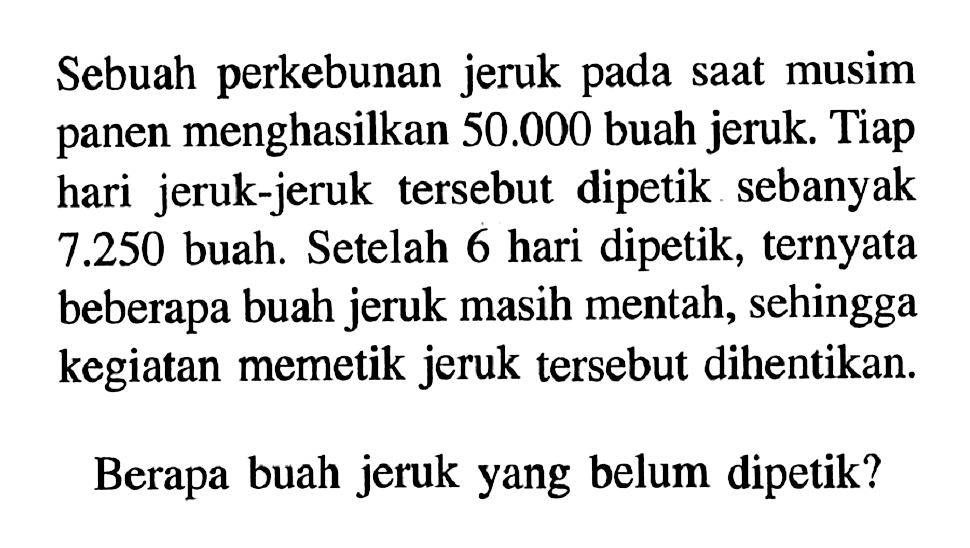 Sebuah perkebunan jeruk pada saat musim panen menghasilkan 50.000 buah jeruk. Tiap hari jeruk-jeruk tersebut dipetik sebanyak 7.250 buah. Setelah 6 hari dipetik, ternyata beberapa buah jeruk masih mentah, sehingga kegiatan memetik jeruk tersebut dihentikan. Berapa buah jeruk yang belum dipetik?