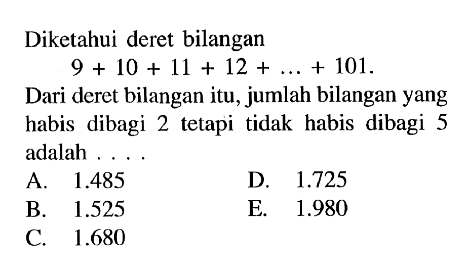 Diketahui deret bilangan 9 + 10 + 11 + 12+...+ 101. Dari deret bilangan itu, jumlah bilangan yang habis dibagi 2 tetapi tidak habis dibagi 5 adalah...  A. 1.485 D 1.725 B. 1.525 E. 1.980 C. 1.680