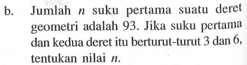 b. Jumlah n suku pertama suatu deret geometri adalah 93. Jika suku pertama dan kedua deret itu berturut-turut 3 dan 6, tentukan nilai n.