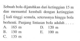 Sebuah bola dijatuhkan dari ketinggian 15 m dan memantul kembali dengan ketinggian 4/5 kali tinggi semula, seterusnya hingga bola berhenti. Panjang lintasan bola adalah