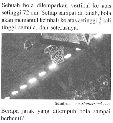 Sebuah bola dilemparkan vertikal ke atas setinggi  72 cm . Setiap sampai di tanah, bola akan memantul kembali ke atas setinggi  3/4  kali tinggi semula, dan seterusnya.
Berapa jarak yang ditempuh bola sampai berhenti?