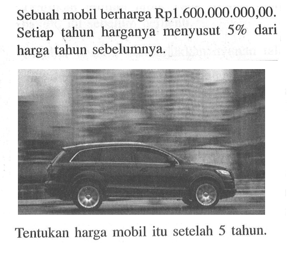 Sebuah mobil berharga Rp1.600.000.000,00. Setiap tahun harganya menyusut 5% dari harga tahun sebelumnya.Tentukan harga mobil itu setelah 5 tahun.