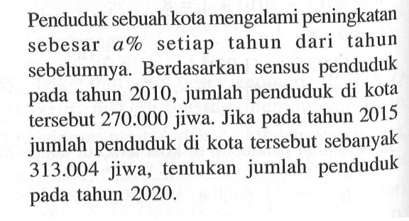 Penduduk sebuah kota mengalami peningkatan sebesar a% setiap tahun dari tahun sebelumnya. Berdasarkan sensus penduduk tahun 2010, jumlah penduduk di kota pada tersebut 270.000 jiwa. Jika tahun 2015 pada jumlah penduduk di kota tersebut sebanyak 313.004 jiwa, tentukan jumlah penduduk pada tahun 2020.