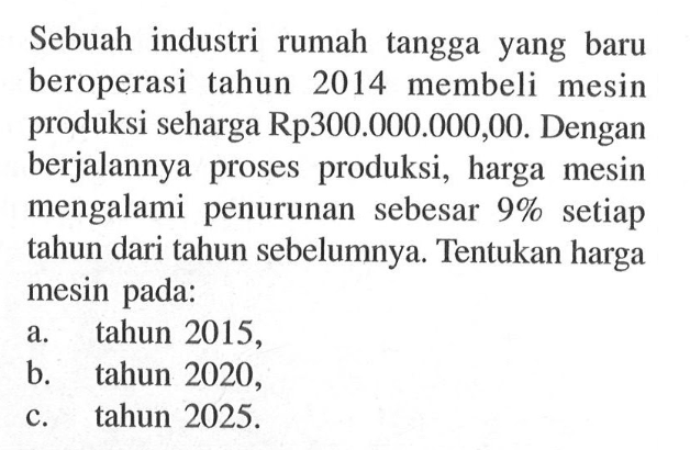 Sebuah industri rumah tangga yang baru beroperasi tahun 2014 membeli mesin produksi seharga Rp300.000.000,00. Dengan berjalannya proses produksi, harga mesin mengalami penurunan sebesar  9%  setiap tahun dari tahun sebelumnya. Tentukan harga mesin pada: