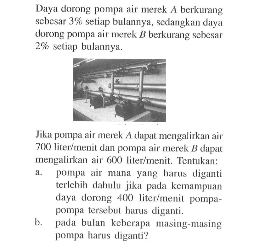 Daya dorong pompa air merek A berkurang sebesar 3% setiap bulannya, sedangkan daya dorong pompa air merek B berkurang sebesar 2% setiap bulannya.Jika pompa air merek A dapat mengalirkan air 700 liter/menit dan pompa air merek B dapat mengalirkan air 600 liter/menit. Tentukan:a. pompa air mana yang harus diganti terlebih dahulu jika pada kemampuan daya dorong 400 liter/menit pompa-pompa tersebut harus diganti.b. pada bulan keberapa masing-masing pompa harus diganti?