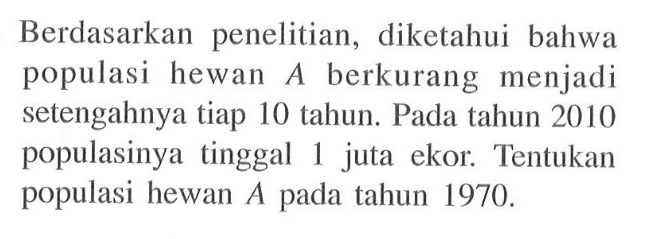 Berdasarkan penelitian, diketahui bahwa populasi hewan A berkurang menjadi setengahnya tiap 10 tahun. Pada tahun 2010 populasinya tinggal 1 juta ekor. Tentukan populasi hewan A pada tahun 1970.