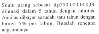 Suatu utang sebesar Rp350.000.000,00 dilunasi dalam 5 tahun dengan anuitas. Anuitas dibayar sesudah satu tahun dengan bunga 5% per tahun. Buatlah rencana angsurannya.