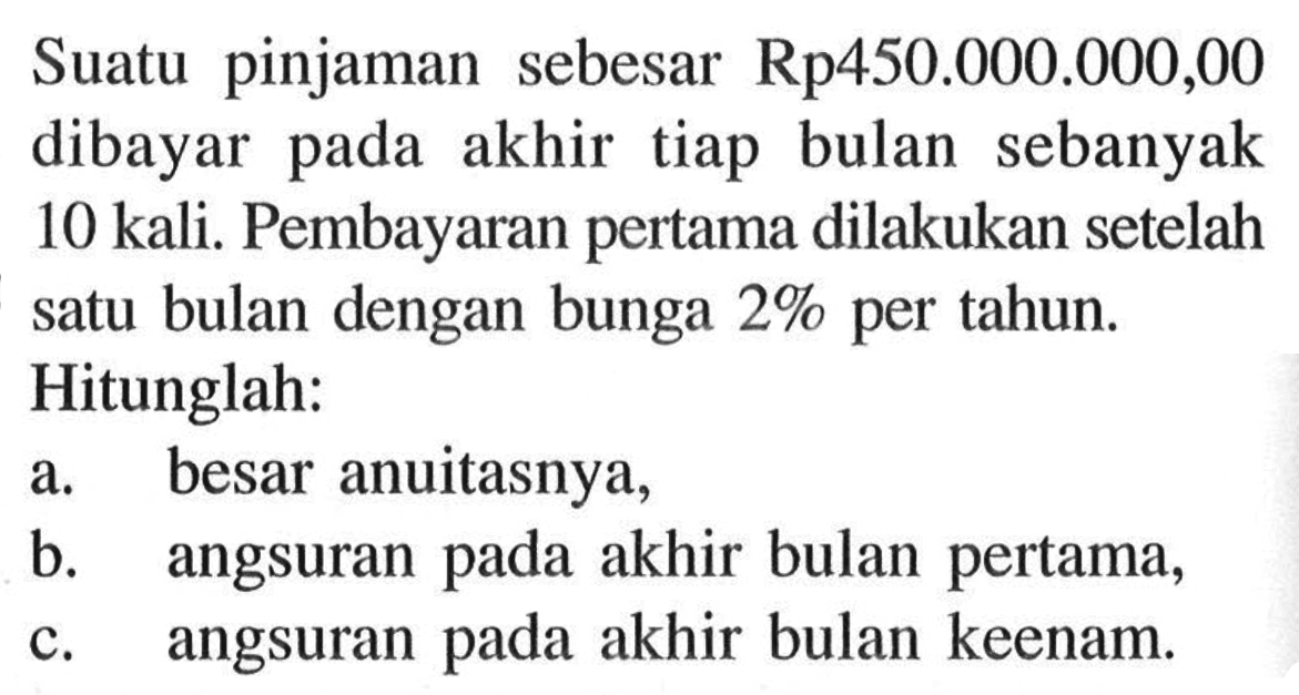 Suatu pinjaman sebesar  Rp 450.000 .000,00  dibayar pada akhir tiap bulan sebanyak 10 kali. Pembayaran pertama dilakukan setelah satu bulan dengan bunga  2%  per tahun. Hitunglah:a. besar anuitasnya,b. angsuran pada akhir bulan pertama,c. angsuran pada akhir bulan keenam.