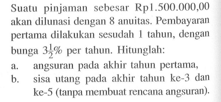 Suatu pinjaman sebesar Rp1.500.000,00 akan dilunasi dengan 8 anuitas. Pembayaran pertama dilakukan sesudah 1 tahun, dengan bunga 3 1/2 % per tahun. Hitunglah:a. angsuran pada akhir tahun pertama, b. sisa utang pada akhir tahun ke-3 dan ke-5 (tanpa membuat rencana angsuran). 