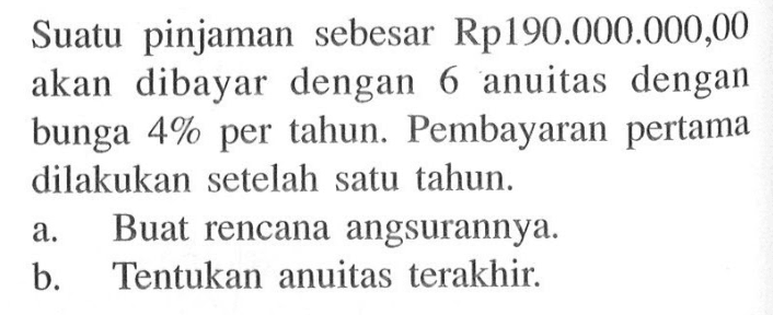 Suatu pinjaman sebesar Rp190.000.000,00 akan dibayar dengan 6 anuitas dengan bunga  4%  per tahun. Pembayaran pertama dilakukan setelah satu tahun.a. Buat rencana angsurannya.b. Tentukan anuitas terakhir.