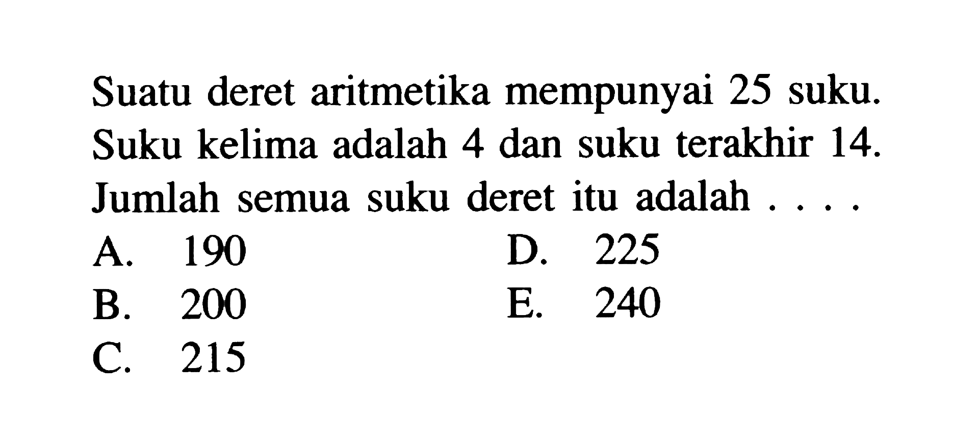 Suatu deret aritmetika mempunyai 25 suku. Suku kelima adalah 4 dan suku terakhir 14. Jumlah semua suku deret itu adalah . . . .