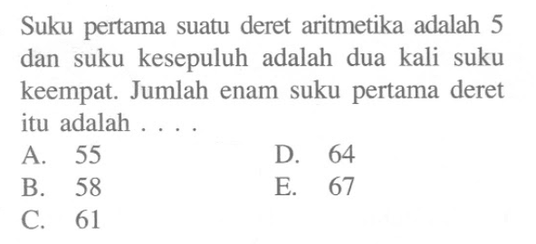 Suku pertama suatu deret aritmetika adalah 5 dan suku kesepuluh adalah dua kali suku keempat. Jumlah enam suku pertama deret itu adalah... A. 55 D. 64 B. 58 E. 67 C. 61